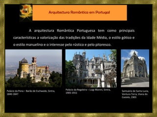 A arquitectura Romântica Portuguesa tem como principais características a valorização das tradições da Idade Média, o estilo gótico e o estilo manuelino e o interesse pelo rústico e pelo pitoresco. Palácio da Pena – Barão de Eschwede, Sintra, 1840-1847 Palácio da Regaleira – Luigi Manini, Sintra,  1905-1911  Santuário de Santa Luzia, Ventura Terra, Viana do Castelo, 1903 Arquitectura Romântica em Portugal 