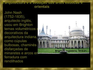 A arquitectura e a sedução das artes exóticas e orientais John Nash (1752-1835), arquitecto inglês, usou em Brighton temas volumétricos e decorativos da arquitectura indiana, como cúpulas bulbosas, chaminés disfarçadas de minaretes e arcos em ferradura com rendilhados Pavilhão Real de Jorge IV, Brighton, Inglaterra, 1815-21.  