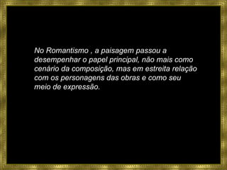 No Romantismo , a paisagem passou a desempenhar o papel principal, não mais como cenário da composição, mas em estreita relação com os personagens das obras e como seu meio de expressão. 
