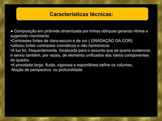 ●  Composição em pirâmide dinamizada por linhas oblíquas gerando ritmos e sugerindo movimento Contrastes fortes de claro-escuro e de cor ( GRADAÇÃO DA COR) utilizou fortes contrastes cromáticos e não harmónicos A luz foi, frequentemente, focalizada para o assunto que se queria evidenciar, e serviu também, por vezes, de elemento unificados dos vários componentes do quadro.  A   pincelada larga, fluida, vigorosa e espontânea define os volumes.  -Noção de perspectiva  ou profundidade Características técnicas:  