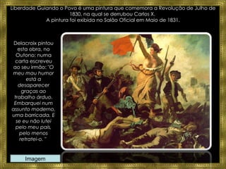 Liberdade Guiando o Povo é uma pintura que comemora a Revolução de Julho de 1830, na qual se derrubou Carlos X.  A pintura foi exibida no Salão Oficial em Maio de 1831. Delacroix pintou esta obra, no Outono; numa carta escreveu ao seu irmão: " O meu mau humor está a desaparecer graças ao trabalho árduo. Embarquei num assunto moderno, uma barricada. E se eu não lutei pelo meu país, pelo menos retratei-o. "  Imagem 