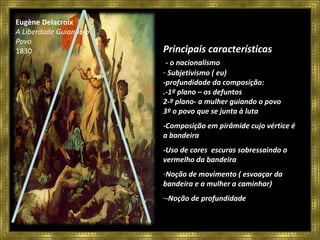 Eugène Delacroix A Liberdade Guiando o Povo 1830 Principais características - o nacionalismo Subjetivismo ( eu) -profundidade da composição: .-1º plano – os defuntos 2-º plano- a mulher guiando o povo 3º o povo que se junta à luta -Composição em pirâmide cujo vértice é a bandeira -Uso de cores  escuras sobressaindo o vermelho da bandeira Noção de movimento ( esvoaçar da bandeira e a mulher a caminhar) -Noção de profundidade 