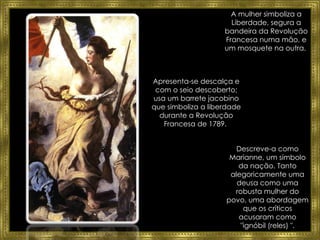 A mulher simboliza a Liberdade, segura a bandeira da Revolução Francesa numa mão, e um mosquete na outra.  Descreve-a como Marianne, um símbolo da nação. Tanto alegoricamente uma deusa como uma robusta mulher do povo, uma abordagem que os críticos acusaram como "ignóbil (reles) ". Apresenta-se d escalça e com o seio descoberto; usa um  barrete jacobino  que simboliza a liberdade durante a Revolução Francesa de 1789.  