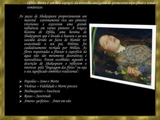 Ofélia Morta é um belo exemplo da estranha amálgama de pormenores específicos e temas românticos  As peças de Shakespeare proporcionaram um material  extremamente rico aos pintores vitorianos e exerceram uma grande influência em vários pintores A trágica história de Ofélia, uma heroína de Shakespeare que é levada à loucura e ao seu suicídio devido ao facto de Hamlet ter assassinado o seu pai, Polónio, foi cuidadosamente recriada por Millais. As flores requintadas a flutuar à superfície da água não são meramente decorativas e naturalistas. Foram escolhidas segundo a descrição de Shakespeare e reflectem o interesse  pela “linguagem das flores” ou seja o seu significado simbólico tradicional : Papoilas – Sono e Morte Violetas – Fidelidade e Morte precoce Malmequeres – Inocência Rosas – Juventude Amores -perfeitos -  Amor em vão 