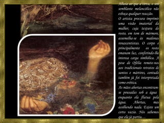 Alheia ao que a cerca, o seu semblante melancólico não esboça qualquer reacção. O artista procura imprimir uma visão imaterial da mulher, cuja textura do rosto, em tom de mármore, assemelha-se às madonas renascentistas. O corpo e principalmente  os rosto emanam luz, conferindo-lhe intensa carga simbólica. A pose de Ofélia remete-nos aos tradicionais retratos de santos e mártires, contudo também já foi interpretada como erótica. As mãos abertas encontram-se pousadas sob a água  enquanto ela flutua pela água.  Abertas, mas acolhendo nada. Existe um certo vazio. Nós sabemos que ela já partiu… 