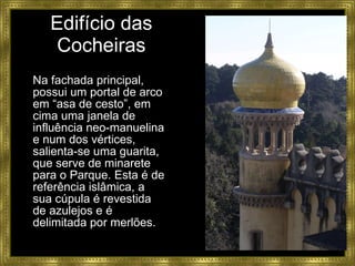 Edifício das Cocheiras Na fachada principal, possui um portal de arco em “asa de cesto”, em cima uma janela de influência neo-manuelina e num dos vértices, salienta-se uma guarita, que serve de minarete para o Parque. Esta é de referência islâmica, a sua cúpula é revestida de azulejos e é delimitada por merlões. 