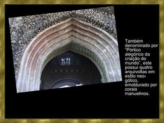 Também denominado por “Pórtico alegórico da criação do mundo”, este possui quatro arquivoltas em estilo neo-gótico, emoldurado por corais manuelinos.  