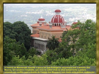 A história de Monserrate remonta à época em que Portugal se encontrava sob o domínio dos Mouros. Um cavaleiro moçárabe, que vivia na colina onde se situa actualmente o palácio, entrando em conflito com o alcaide do Castelo dos Mouros e, num duelo entre ambos, acabou por morrer.  