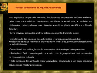Os  arquitectos do período romantizo inspiraram-se no passado histórico medieval, pelas suas características romanescas, espirituais e emocionais;  e também em civilizações contemporâneas mas diferentes e exóticas (Norte de África e o Mundo Oriental); Devia provocar sensações, motivar estados de espirito, transmitir ideias; Irregularidade das plantas e das volumetrias – variação dos efeitos de luz; Integração de novos materiais e técnicas (ferro, vidro, produção industrial) resultantes da industrialização; Gosto historicista: utilização das formas arquitectónicas de períodos passados Revivalismo Gótico: o estilo gótico era visto como linguagem ideal para representar os novos valores culturais. Esta tendência foi ganhando maior criatividade, conduzindo a um certo ecletismo arquitectónico (mistura de gostos). Principais características da Arquitectura Romântica 