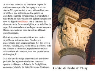 A escultura renasceu no românico, depois de muitos anos esquecida. Seu apogeu se dá no século XII, quando inicia um estilo realista, mas simbólico, que antecipa o estilo gótico. A escultura é sempre condicionada à arquitetura e todo trabalho é executado sem deixar espaços sem uso. As figuras  entalhadas  têm o tamanho do elemento onde foram esculpidas, e os trabalhos de superfície acomodam-se no lugar em que ocupam. Dessa característica parte também a idéia de esquematização. Outra importante característica é seu caráter simbólico e antinaturalista. Não havia a preocupação com a representação fiel dos seres e objetos. Volume, cor, efeito de luz e sombra, tudo era confuso e simbólico, representando muitas vezes coisas não terrenas, mas sim provenientes da imaginação. Mas não que isso seja uma constante em todo o período. Em algumas esculturas, nota-se a aparência clássica, influência da Antigüidade, como no  Apóstolo , de Saint-Sernin de Toulouse. Capitel da abadia de Cluny 
