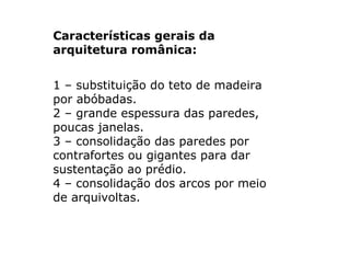 Características gerais da arquitetura românica: 1 – substituição do teto de madeira por abóbadas. 2 – grande espessura das paredes, poucas janelas. 3 – consolidação das paredes por contrafortes ou gigantes para dar sustentação ao prédio. 4 – consolidação dos arcos por meio de arquivoltas.  