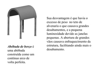 Abóbada de berço  é uma abóbada construída como um contínuo arco de volta perfeita.  Sua desvantagem é que havia o excesso de peso  no teto de alvenaria o que causava grandes desabamentos, e a pequena luminosidade devido as janelas pequenas. A abertura de grandes vãos causava enfraquecimento da estrutura, facilitando ainda mais o desabamento. 