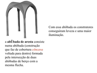 a  abóbada de aresta  consiste numa abóbada (construção que faz de cobertura  côncava  voltada para dentro) formada pela intersecção de duas abóbadas de berço com a mesma flecha.  Com essa abóbada os construtores conseguiram leveza e uma maior iluminação. 