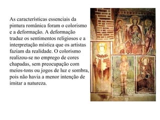 As características essenciais da pintura românica foram o colorismo e a deformação. A deformação traduz os sentimentos religiosos e a interpretação mística que os artistas faziam da realidade. O colorismo realizou-se no emprego de cores chapadas, sem preocupação com meios-tons ou jogos de luz e sombra, pois não havia a menor intenção de imitar a natureza. 