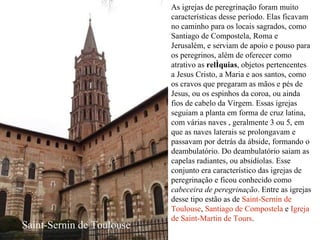 As igrejas de peregrinação foram muito características desse período. Elas ficavam no caminho para os locais sagrados, como Santiago de Compostela, Roma e Jerusalém, e serviam de apoio e pouso para os peregrinos, além de oferecer como atrativo as  relíquias , objetos pertencentes a Jesus Cristo, a Maria e aos santos, como os cravos que pregaram as mãos e pés de Jesus, ou os espinhos da coroa, ou ainda fios de cabelo da Virgem. Essas igrejas seguiam a planta em forma de cruz latina, com várias naves , geralmente 3 ou 5, em que as naves laterais se prolongavam e passavam por detrás da ábside, formando o deambulatório. Do deambulatório saiam as capelas radiantes, ou absidíolas. Esse conjunto era característico das igrejas de peregrinação e ficou conhecido como  cabeceira de peregrinação . Entre as igrejas desse tipo estão as de  Saint-Sernin de Toulouse ,  Santiago de Compostela  e  Igreja de Saint-Martin de Tours . Saint-Sernin de Toulouse 