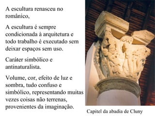 A escultura renasceu no
românico,
A escultura é sempre
condicionada à arquitetura e
todo trabalho é executado sem
deixar espaços sem uso.
Caráter simbólico e
antinaturalista.
Volume, cor, efeito de luz e
sombra, tudo confuso e
simbólico, representando muitas
vezes coisas não terrenas,
provenientes da imaginação.
Capitel da abadia de Cluny
 
