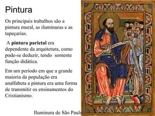 Pintura
Os principais trabalhos são a
pintura mural, as iluminuras e as
tapeçarias.
A pintura parietal era
dependente da arquitetura, como
pode-se deduzir, tendo somente
função didática.
Em um período em que a grande
maioria da população era
analfabeta a pintura era uma forma
de transmitir os ensinamentos do
Cristianismo.
Iluminura de São Paulo
 