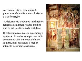 As características essenciais da
pintura românica foram o colorismo
e a deformação.
A deformação traduz os sentimentos
religiosos e a interpretação mística
que os artistas faziam da realidade.
O colorismo realizou-se no emprego
de cores chapadas, sem preocupação
com meios-tons ou jogos de luz e
sombra, pois não havia a menor
intenção de imitar a natureza.
 