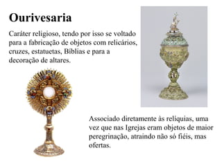 Ourivesaria
Caráter religioso, tendo por isso se voltado
para a fabricação de objetos com relicários,
cruzes, estatuetas, Bíblias e para a
decoração de altares.
Associado diretamente às relíquias, uma
vez que nas Igrejas eram objetos de maior
peregrinação, atraindo não só fiéis, mas
ofertas.
 