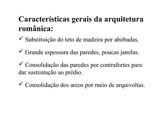 Características gerais da arquitetura
românica:
 Substituição do teto de madeira por abóbadas.
 Grande espessura das paredes, poucas janelas.
 Consolidação das paredes por contrafortes para
dar sustentação ao prédio.
 Consolidação dos arcos por meio de arquivoltas.
 