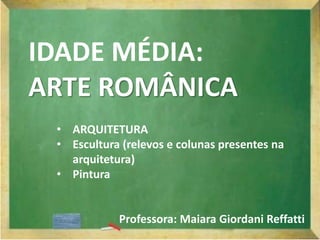 IDADE MÉDIA:
ARTE ROMÂNICA
• ARQUITETURA
• Escultura (relevos e colunas presentes na
arquitetura)
• Pintura
Professora: Maiara Giordani Reffatti
 