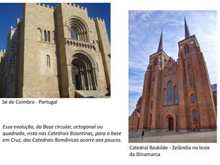 Sé de Coimbra - Portugal
Catedral Roskilde - Zelândia no leste
da Dinamarca
Essa evolução, da Base circular, octogonal ou
quadrada, vista nas Catedrais Bizantinas, para a base
em Cruz, das Catedrais Românicas ocorre aos poucos.
 