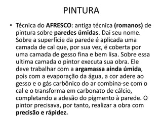 PINTURA
• Técnica do AFRESCO: antiga técnica (romanos) de
pintura sobre paredes úmidas. Dai seu nome.
Sobre a superfície da parede é aplicada uma
camada de cal que, por sua vez, é coberta por
uma camada de gesso fina e bem lisa. Sobre essa
ultima camada o pintor executa sua obra. Ele
deve trabalhar com a argamassa ainda úmida,
pois com a evaporação da água, a cor adere ao
gesso e o gás carbônico do ar combina-se com o
cal e o transforma em carbonato de cálcio,
completando a adesão do pigmento à parede. O
pintor precisava, por tanto, realizar a obra com
precisão e rápidez.
 