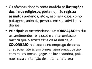 • Os afrescos tinham como modelo as ilustrações
dos livros religiosos, portanto, não registra
assuntos profanos, isto é, não religiosos, como
paisagens, animais, pessoas em sua atividades
diárias.
• Principais características: a DEFORMAÇÃO traduz
os sentimentos religiosos e a interpretação
mística que o artista fazia da realidade, o
COLORISMO realizou-se no emprego de cores
chapadas, isto é, uniformes, sem preocupação
com meios tons ou jogos de luz e sombra, pois
não havia a intenção de imitar a natureza
 