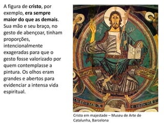 Cristo em majestade – Museu de Arte de
Catalunha, Barcelona
A figura de cristo, por
exemplo, era sempre
maior do que as demais.
Sua mão e seu braço, no
gesto de abençoar, tinham
proporções,
intencionalmente
exageradas para que o
gesto fosse valorizado por
quem contemplasse a
pintura. Os olhos eram
grandes e abertos para
evidenciar a intensa vida
espiritual.
 