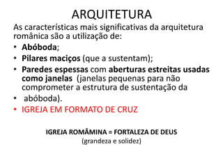 ARQUITETURA
As características mais significativas da arquitetura
românica são a utilização de:
• Abóboda;
• Pilares maciços (que a sustentam);
• Paredes espessas com aberturas estreitas usadas
como janelas (janelas pequenas para não
comprometer a estrutura de sustentação da
• abóboda).
• IGREJA EM FORMATO DE CRUZ
IGREJA ROMÂMINA = FORTALEZA DE DEUS
(grandeza e solidez)
 