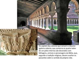 Os capitéis das colunas que cercam o claustro
(galeria coberta, que contorna os quatro lados
de um pátio interno) são decorados com
folhagens, animais e personagens da Bíblia, que,
segundo a tradição religiosa, devem auxiliar os
passantes sobre o sentido da própria vida .
 