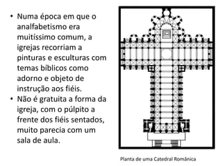 Planta de uma Catedral Românica
• Numa época em que o
analfabetismo era
muitíssimo comum, a
igrejas recorriam a
pinturas e esculturas com
temas bíblicos como
adorno e objeto de
instrução aos fiéis.
• Não é gratuita a forma da
igreja, com o púlpito a
frente dos fiéis sentados,
muito parecia com um
sala de aula.
 
