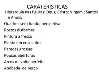 CARATERÍSTICAS
Hierarquia nas figuras: Deus; Cristo; Virgem ; Santos
e Anjos;
Quadros sem fundo; perspetiva.
Rostos disformes
Pintura a fresco
Planta em cruz latina
Paredes grossas
Poucas aberturas
Arcos de volta perfeita
Abóbada de berço