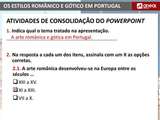 OS ESTILOS ROMÂNICO E GÓTICO EM PORTUGAL
1. Indica qual o tema tratado na apresentação.
………………………………………………………………………………
2. Na resposta a cada um dos itens, assinala com um X as opções
corretas.
2.1. A arte românica desenvolveu-se na Europa entre os
séculos …
XIII a XV.
XI a XIII.
VII a X.
A arte românica e gótica em Portugal.
ATIVIDADES DE CONSOLIDAÇÃO DO POWERPOINT
 