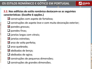 OS ESTILOS ROMÂNICO E GÓTICO EM PORTUGAL
2.2. Nos edifícios de estilo românico destacam-se as seguintes
características: (Escolhe 6 opções.)
 construções com aspeto de fortaleza;
 construções de aspeto leve e com muita decoração exterior;
 paredes grossas;
 paredes finas;
 janelas largas com vitrais;
 janelas estreitas;
 arco de volta perfeita;
 arco quebrado;
 abóbadas de berço;
 abóbadas de ogiva;
 construções de pequenas dimensões;
 construções de grandes dimensões.
 