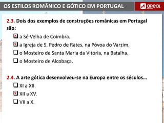 OS ESTILOS ROMÂNICO E GÓTICO EM PORTUGAL
2.3. Dois dos exemplos de construções românicas em Portugal
são:
a Sé Velha de Coimbra.
a Igreja de S. Pedro de Rates, na Póvoa do Varzim.
o Mosteiro de Santa Maria da Vitória, na Batalha.
o Mosteiro de Alcobaça.
2.4. A arte gótica desenvolveu-se na Europa entre os séculos…
XI a XII.
XII a XV.
VII a X.
 