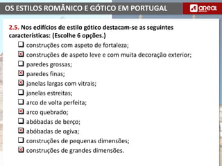 OS ESTILOS ROMÂNICO E GÓTICO EM PORTUGAL
2.5. Nos edifícios de estilo gótico destacam-se as seguintes
características: (Escolhe 6 opções.)
 construções com aspeto de fortaleza;
 construções de aspeto leve e com muita decoração exterior;
 paredes grossas;
 paredes finas;
 janelas largas com vitrais;
 janelas estreitas;
 arco de volta perfeita;
 arco quebrado;
 abóbadas de berço;
 abóbadas de ogiva;
 construções de pequenas dimensões;
 construções de grandes dimensões.
 