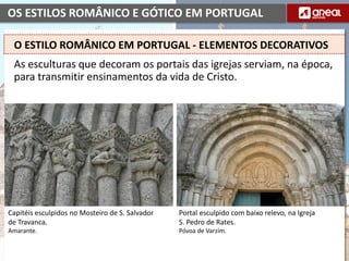 OS ESTILOS ROMÂNICO E GÓTICO EM PORTUGAL
As esculturas que decoram os portais das igrejas serviam, na época,
para transmitir ensinamentos da vida de Cristo.
O ESTILO ROMÂNICO EM PORTUGAL - ELEMENTOS DECORATIVOS
Capitéis esculpidos no Mosteiro de S. Salvador
de Travanca.
Amarante.
Portal esculpido com baixo relevo, na Igreja
S. Pedro de Rates.
Póvoa de Varzim.
 