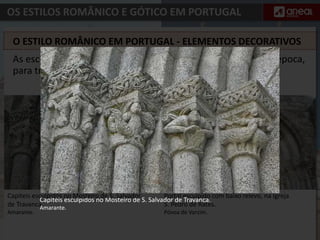 OS ESTILOS ROMÂNICO E GÓTICO EM PORTUGAL
Portal esculpido com baixo relevo, na Igreja
S. Pedro de Rates.
Póvoa de Varzim.
As esculturas que decoram os portais das igrejas serviam, na época,
para transmitir ensinamentos da vida de Cristo.
O ESTILO ROMÂNICO EM PORTUGAL - ELEMENTOS DECORATIVOS
Capitéis esculpidos no Mosteiro de S. Salvador de Travanca.
Amarante.
Capiteis esculpidos no Mosteiro de S. Salvador
de Travanca.
Amarante.
 