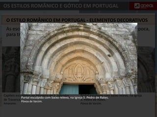OS ESTILOS ROMÂNICO E GÓTICO EM PORTUGAL
Portal esculpido com baixo relevo, na Igreja
S. Pedro de Rates.
Póvoa de Varzim.
Capiteis esculpidos no Mosteiro de S. Salvador
de Travanca.
Amarante.
As esculturas que decoram os portais das igrejas serviam, na época,
para transmitir ensinamentos da vida de Cristo.
O ESTILO ROMÂNICO EM PORTUGAL - ELEMENTOS DECORATIVOS
Portal esculpido com baixo relevo, na Igreja S. Pedro de Rates.
Póvoa de Varzim.
 