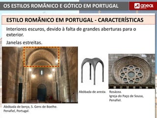 OS ESTILOS ROMÂNICO E GÓTICO EM PORTUGAL
Interiores escuros, devido à falta de grandes aberturas para o
exterior.
Janelas estreitas.
Abóbada de aresta.
Abóbada de berço, S. Gens de Boelhe.
Penafiel, Portugal.
ESTILO ROMÂNICO EM PORTUGAL - CARACTERÍSTICAS
Rosácea.
Igreja do Paço de Sousa,
Penafiel.
 