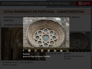 OS ESTILOS ROMÂNICO E GÓTICO EM PORTUGAL
Interiores escuros, devido à falta de grandes aberturas para o
exterior.
Janelas estreitas.
Abóbada de aresta.
Abóbada de berço, S. Gens de Boelhe.
Penafiel, Portugal.
ESTILO ROMÂNICO EM PORTUGAL - CARACTERÍSTICAS
Rosácea.
Igreja do Paço de Sousa,
Penafiel.
Rosácea.
Igreja do Paço de Sousa, Penafiel.
 