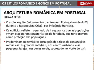 OS ESTILOS ROMÂNICO E GÓTICO EM PORTUGAL
• O estilo arquitetónico românico entrou em Portugal no século XI,
durante a Reconquista Cristã, por influência francesa.
• Os edifícios refletem o período de insegurança que as populações
viviam e adquirem características de fortaleza, que funcionavam
como proteção das populações.
• Predominam no território português dois tipos de construções
românicas: as grandes catedrais, nos centros urbanos, e as
pequenas igrejas, nas zonas rurais, sobretudo no Norte do país.
ARQUITETURA ROMÂNICA EM PORTUGAL
IDEIAS A RETER
 