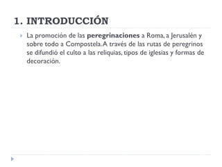 1. INTRODUCCIÓN
    La promoción de las peregrinaciones a Roma, a Jerusalén y
     sobre todo a Compostela. A través de las rutas de peregrinos
     se difundió el culto a las reliquias, tipos de iglesias y formas de
     decoración.
 