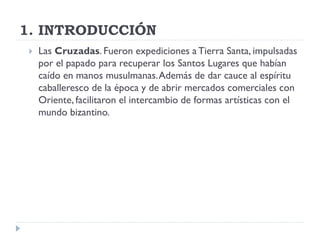 1. INTRODUCCIÓN
    Las Cruzadas. Fueron expediciones a Tierra Santa, impulsadas
     por el papado para recuperar los Santos Lugares que habían
     caído en manos musulmanas. Además de dar cauce al espíritu
     caballeresco de la época y de abrir mercados comerciales con
     Oriente, facilitaron el intercambio de formas artísticas con el
     mundo bizantino.
 