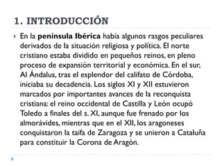1. INTRODUCCIÓN
   En la península Ibérica había algunos rasgos peculiares
    derivados de la situación religiosa y política. El norte
    cristiano estaba dividido en pequeños reinos, en pleno
    proceso de expansión territorial y económica. En el sur,
    Al Ándalus, tras el esplendor del califato de Córdoba,
    iniciaba su decadencia. Los siglos XI y XII estuvieron
    marcados por importantes avances de la reconquista
    cristiana: el reino occidental de Castilla y León ocupó
    Toledo a finales del s. XI, aunque fue frenado por los
    almorávides, mientras que en el XII, los aragoneses
    conquistaron la taifa de Zaragoza y se unieron a Cataluña
    para constituir la Corona de Aragón.
 