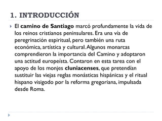 1. INTRODUCCIÓN
   El camino de Santiago marcó profundamente la vida de
    los reinos cristianos peninsulares. Era una vía de
    peregrinación espiritual, pero también una ruta
    económica, artística y cultural. Algunos monarcas
    comprendieron la importancia del Camino y adoptaron
    una actitud europeísta. Contaron en esta tarea con el
    apoyo de los monjes cluniacenses, que pretendían
    sustituir las viejas reglas monásticas hispánicas y el ritual
    hispano visigodo por la reforma gregoriana, impulsada
    desde Roma.
 