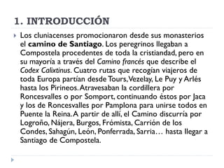 1. INTRODUCCIÓN
   Los cluniacenses promocionaron desde sus monasterios
    el camino de Santiago. Los peregrinos llegaban a
    Compostela procedentes de toda la cristiandad, pero en
    su mayoría a través del Camino francés que describe el
    Codex Calixtinus. Cuatro rutas que recogían viajeros de
    toda Europa partían desde Tours, Vezelay, Le Puy y Arlés
    hasta los Pirineos. Atravesaban la cordillera por
    Roncesvalles o por Somport, continuando éstos por Jaca
    y los de Roncesvalles por Pamplona para unirse todos en
    Puente la Reina. A partir de allí, el Camino discurría por
    Logroño, Nájera, Burgos, Frómista, Carrión de los
    Condes, Sahagún, León, Ponferrada, Sarria… hasta llegar a
    Santiago de Compostela.
 