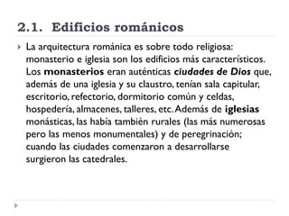 2.1. Edificios románicos
   La arquitectura románica es sobre todo religiosa:
    monasterio e iglesia son los edificios más característicos.
    Los monasterios eran auténticas ciudades de Dios que,
    además de una iglesia y su claustro, tenían sala capitular,
    escritorio, refectorio, dormitorio común y celdas,
    hospedería, almacenes, talleres, etc. Además de iglesias
    monásticas, las había también rurales (las más numerosas
    pero las menos monumentales) y de peregrinación;
    cuando las ciudades comenzaron a desarrollarse
    surgieron las catedrales.
 