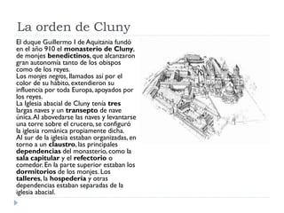 La orden de Cluny
El duque Guillermo I de Aquitania fundó
en el año 910 el monasterio de Cluny,
de monjes benedictinos, que alcanzaron
gran autonomía tanto de los obispos
como de los reyes.
Los monjes negros, llamados así por el
color de su hábito, extendieron su
influencia por toda Europa, apoyados por
los reyes.
La Iglesia abacial de Cluny tenía tres
largas naves y un transepto de nave
única. Al abovedarse las naves y levantarse
una torre sobre el crucero, se configuró
la iglesia románica propiamente dicha.
Al sur de la iglesia estaban organizadas, en
torno a un claustro, las principales
dependencias del monasterio, como la
sala capitular y el refectorio o
comedor. En la parte superior estaban los
dormitorios de los monjes. Los
talleres, la hospedería y otras
dependencias estaban separadas de la
iglesia abacial.
 